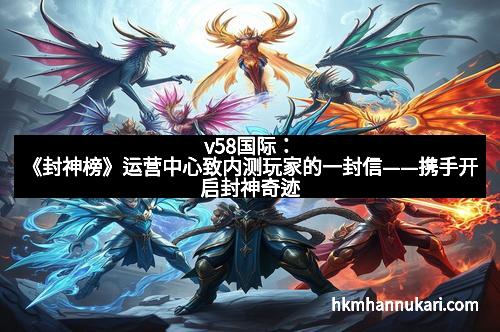 v58国际：《封神榜》运营中心致内测玩家的一封信——携手开启封神奇迹